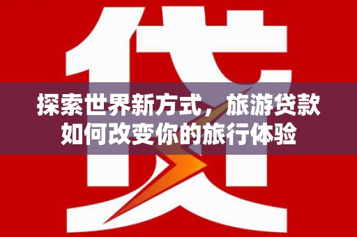 旬阳探索世界新方式，旅游贷款如何改变你的旅行体验